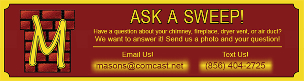 Ask A Sweep! Have a question about your chimney, fireplace, dryer vent, or air duct? We want to answer it! Send us a photo and your question! Email us at masons@comcast.net Text us at 856-404-2725 