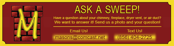 Ask A Sweep! Have a question about your chimney, fireplace, dryer vent, or air duct? We want to answer it! Send us a photo and your question! Email us at masons@comcast.net Text us at 856-404-2725